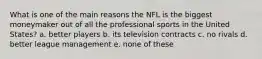 What is one of the main reasons the NFL is the biggest moneymaker out of all the professional sports in the United States? a. better players b. its television contracts c. no rivals d. better league management e. none of these