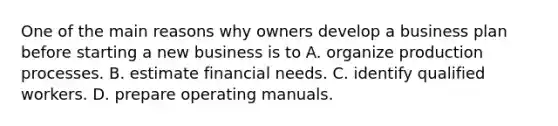 One of the main reasons why owners develop a business plan before starting a new business is to A. organize production processes. B. estimate financial needs. C. identify qualified workers. D. prepare operating manuals.