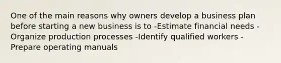 One of the main reasons why owners develop a business plan before starting a new business is to -Estimate financial needs -Organize production processes -Identify qualified workers -Prepare operating manuals