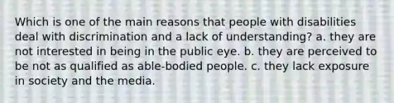 Which is one of the main reasons that people with disabilities deal with discrimination and a lack of understanding? a. they are not interested in being in the public eye. b. they are perceived to be not as qualified as able-bodied people. c. they lack exposure in society and the media.