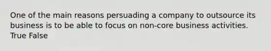 One of the main reasons persuading a company to outsource its business is to be able to focus on non-core business activities. True False