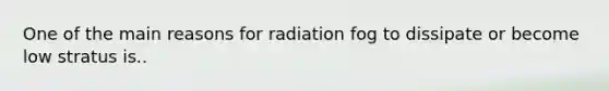 One of the main reasons for radiation fog to dissipate or become low stratus is..