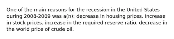 One of the main reasons for the recession in the United States during 2008-2009 was a(n): decrease in housing prices. increase in stock prices. increase in the required reserve ratio. decrease in the world price of crude oil.