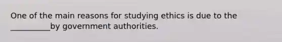 One of the main reasons for studying ethics is due to the __________by government authorities.