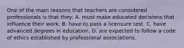 One of the main reasons that teachers are considered professionals is that​ they: A. must make educated decisions that influence their work. B. have to pass a licensure test. C. have advanced degrees in education. D. are expected to follow a code of ethics established by professional associations.