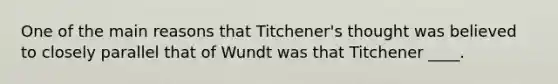 One of the main reasons that Titchener's thought was believed to closely parallel that of Wundt was that Titchener ____.