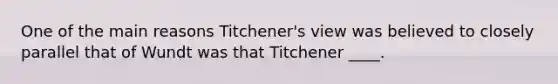 One of the main reasons Titchener's view was believed to closely parallel that of Wundt was that Titchener ____.