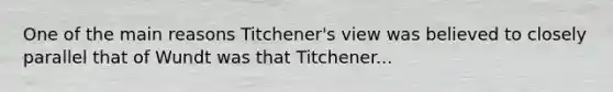 One of the main reasons Titchener's view was believed to closely parallel that of Wundt was that Titchener...