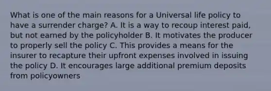 What is one of the main reasons for a Universal life policy to have a surrender charge? A. It is a way to recoup interest paid, but not earned by the policyholder B. It motivates the producer to properly sell the policy C. This provides a means for the insurer to recapture their upfront expenses involved in issuing the policy D. It encourages large additional premium deposits from policyowners