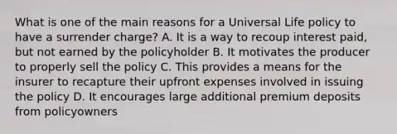 What is one of the main reasons for a Universal Life policy to have a surrender charge? A. It is a way to recoup interest paid, but not earned by the policyholder B. It motivates the producer to properly sell the policy C. This provides a means for the insurer to recapture their upfront expenses involved in issuing the policy D. It encourages large additional premium deposits from policyowners