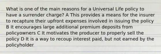 What is one of the main reasons for a Universal Life policy to have a surrender charge? A This provides a means for the insurer to recapture their upfront expenses involved in issuing the policy B It encourages large additional premium deposits from policyowners C It motivates the producer to properly sell the policy D It is a way to recoup interest paid, but not earned by the policyholder