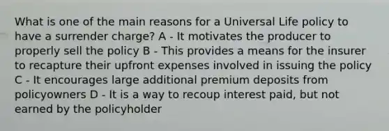 What is one of the main reasons for a Universal Life policy to have a surrender charge? A - It motivates the producer to properly sell the policy B - This provides a means for the insurer to recapture their upfront expenses involved in issuing the policy C - It encourages large additional premium deposits from policyowners D - It is a way to recoup interest paid, but not earned by the policyholder