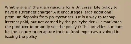 What is one of the main reasons for a Universal Life policy to have a surrender charge? A It encourages large additional premium deposits from policyowners B It is a way to recoup interest paid, but not earned by the policyholder C It motivates the producer to properly sell the policy D This provides a means for the insurer to recapture their upfront expenses involved in issuing the policy