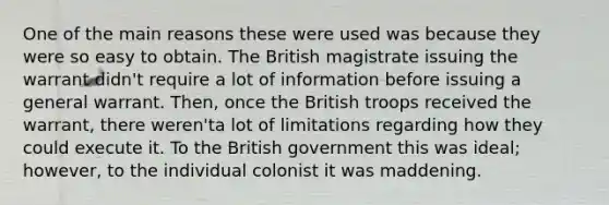 One of the main reasons these were used was because they were so easy to obtain. The British magistrate issuing the warrant didn't require a lot of information before issuing a general warrant. Then, once the British troops received the warrant, there weren'ta lot of limitations regarding how they could execute it. To the British government this was ideal; however, to the individual colonist it was maddening.