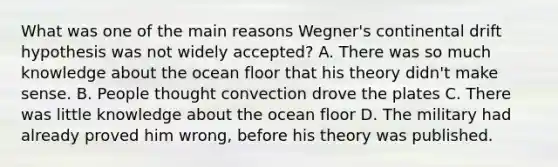 What was one of the main reasons Wegner's continental drift hypothesis was not widely accepted? A. There was so much knowledge about the ocean floor that his theory didn't make sense. B. People thought convection drove the plates C. There was little knowledge about the ocean floor D. The military had already proved him wrong, before his theory was published.