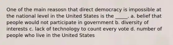 One of the main reasosn that direct democracy is impossible at the national level in the United States is the _____. a. belief that people would not participate in government b. diversity of interests c. lack of technology to count every vote d. number of people who live in the United States