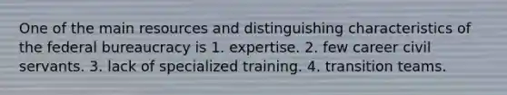 One of the main resources and distinguishing characteristics of the federal bureaucracy is 1. expertise. 2. few career civil servants. 3. lack of specialized training. 4. transition teams.