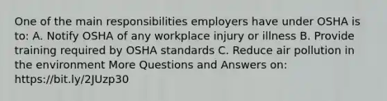 One of the main responsibilities employers have under OSHA is to: A. Notify OSHA of any workplace injury or illness B. Provide training required by OSHA standards C. Reduce air pollution in the environment More Questions and Answers on: https://bit.ly/2JUzp30