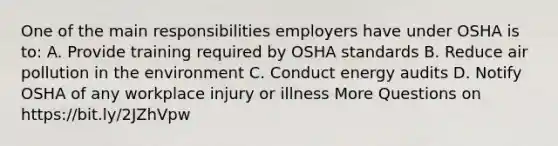 One of the main responsibilities employers have under OSHA is to: A. Provide training required by OSHA standards B. Reduce air pollution in the environment C. Conduct energy audits D. Notify OSHA of any workplace injury or illness More Questions on https://bit.ly/2JZhVpw