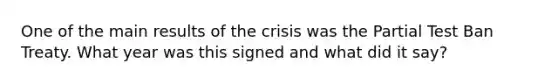 One of the main results of the crisis was the Partial Test Ban Treaty. What year was this signed and what did it say?