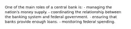 One of the main roles of a central bank is: - managing the nation's money supply. - coordinating the relationship between the banking system and federal government. - ensuring that banks provide enough loans. - monitoring federal spending.