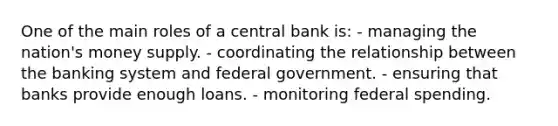 One of the main roles of a central bank is: - managing the nation's money supply. - coordinating the relationship between the banking system and federal government. - ensuring that banks provide enough loans. - monitoring federal spending.