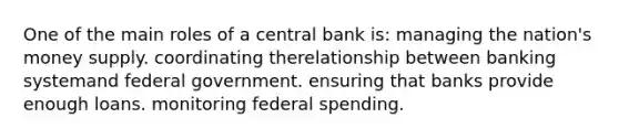 One of the main roles of a central bank is: managing the nation's money supply. coordinating therelationship between banking systemand federal government. ensuring that banks provide enough loans. monitoring federal spending.