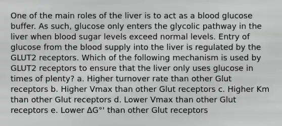 One of the main roles of the liver is to act as a blood glucose buffer. As such, glucose only enters the glycolic pathway in the liver when blood sugar levels exceed normal levels. Entry of glucose from the blood supply into the liver is regulated by the GLUT2 receptors. Which of the following mechanism is used by GLUT2 receptors to ensure that the liver only uses glucose in times of plenty? a. Higher turnover rate than other Glut receptors b. Higher Vmax than other Glut receptors c. Higher Km than other Glut receptors d. Lower Vmax than other Glut receptors e. Lower ΔG°' than other Glut receptors