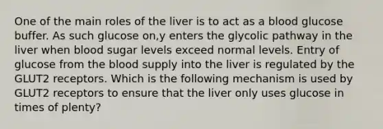 One of the main roles of the liver is to act as a blood glucose buffer. As such glucose on,y enters the glycolic pathway in the liver when blood sugar levels exceed normal levels. Entry of glucose from the blood supply into the liver is regulated by the GLUT2 receptors. Which is the following mechanism is used by GLUT2 receptors to ensure that the liver only uses glucose in times of plenty?