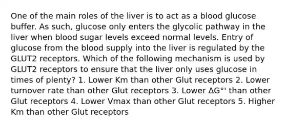 One of the main roles of the liver is to act as a blood glucose buffer. As such, glucose only enters the glycolic pathway in the liver when blood sugar levels exceed normal levels. Entry of glucose from the blood supply into the liver is regulated by the GLUT2 receptors. Which of the following mechanism is used by GLUT2 receptors to ensure that the liver only uses glucose in times of plenty? 1. Lower Km than other Glut receptors 2. Lower turnover rate than other Glut receptors 3. Lower ΔG°' than other Glut receptors 4. Lower Vmax than other Glut receptors 5. Higher Km than other Glut receptors