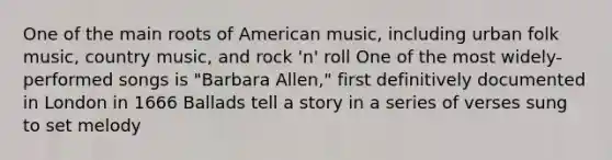 One of the main roots of American music, including urban folk music, country music, and rock 'n' roll One of the most widely-performed songs is "Barbara Allen," first definitively documented in London in 1666 Ballads tell a story in a series of verses sung to set melody