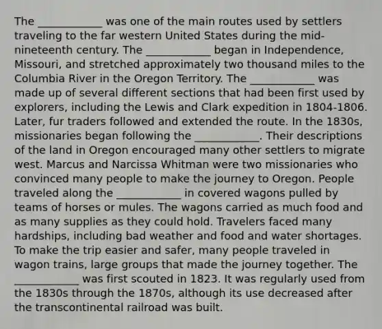 The ____________ was one of the main routes used by settlers traveling to the far western United States during the mid-nineteenth century. The ____________ began in Independence, Missouri, and stretched approximately two thousand miles to the Columbia River in the Oregon Territory. The ____________ was made up of several different sections that had been first used by explorers, including the Lewis and Clark expedition in 1804-1806. Later, fur traders followed and extended the route. In the 1830s, missionaries began following the ____________. Their descriptions of the land in Oregon encouraged many other settlers to migrate west. Marcus and Narcissa Whitman were two missionaries who convinced many people to make the journey to Oregon. People traveled along the ____________ in covered wagons pulled by teams of horses or mules. The wagons carried as much food and as many supplies as they could hold. Travelers faced many hardships, including bad weather and food and water shortages. To make the trip easier and safer, many people traveled in wagon trains, large groups that made the journey together. The ____________ was first scouted in 1823. It was regularly used from the 1830s through the 1870s, although its use decreased after the transcontinental railroad was built.