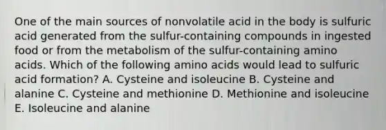 One of the main sources of nonvolatile acid in the body is sulfuric acid generated from the sulfur-containing compounds in ingested food or from the metabolism of the sulfur-containing amino acids. Which of the following amino acids would lead to sulfuric acid formation? A. Cysteine and isoleucine B. Cysteine and alanine C. Cysteine and methionine D. Methionine and isoleucine E. Isoleucine and alanine