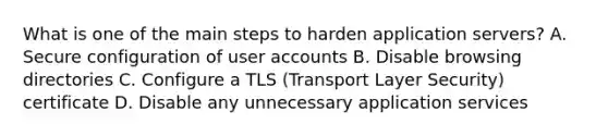 What is one of the main steps to harden application servers? A. Secure configuration of user accounts B. Disable browsing directories C. Configure a TLS (Transport Layer Security) certificate D. Disable any unnecessary application services