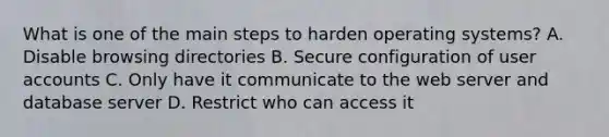 What is one of the main steps to harden operating systems? A. Disable browsing directories B. Secure configuration of user accounts C. Only have it communicate to the web server and database server D. Restrict who can access it