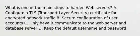 What is one of the main steps to harden Web servers? A. Configure a TLS (Transport Layer Security) certificate for encrypted network traffic B. Secure configuration of user accounts C. Only have it communicate to the web server and database server D. Keep the default username and password