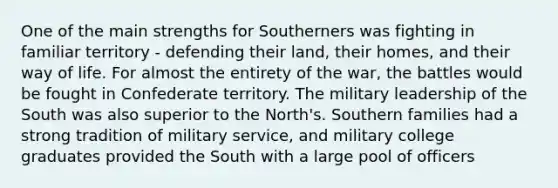 One of the main strengths for Southerners was fighting in familiar territory - defending their land, their homes, and their way of life. For almost the entirety of the war, the battles would be fought in Confederate territory. The military leadership of the South was also superior to the North's. Southern families had a strong tradition of military service, and military college graduates provided the South with a large pool of officers