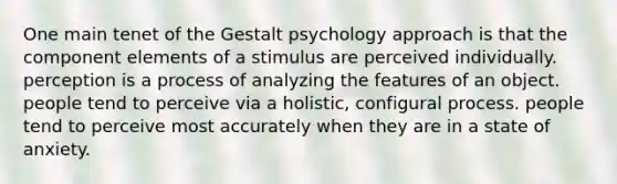 One main tenet of the Gestalt psychology approach is that the component elements of a stimulus are perceived individually. perception is a process of analyzing the features of an object. people tend to perceive via a holistic, configural process. people tend to perceive most accurately when they are in a state of anxiety.