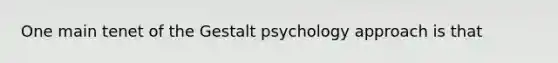 One main tenet of the Gestalt psychology approach is that