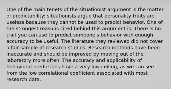 One of the main tenets of the situationist argument is the matter of predictability: situationists argue that personality traits are useless because they cannot be used to predict behavior. One of the strongest reasons cited behind this argument is: There is no trait you can use to predict someone's behavior with enough accuracy to be useful. The literature they reviewed did not cover a fair sample of research studies. Research methods have been inaccurate and should be improved by moving out of the laboratory more often. The accuracy and applicability of behavioral predictions have a very low ceiling, as we can see from the low correlational coefficient associated with most research data.