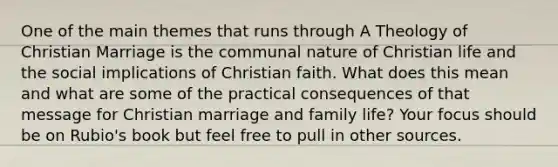 One of the main themes that runs through A Theology of Christian Marriage is the communal nature of Christian life and the social implications of Christian faith. What does this mean and what are some of the practical consequences of that message for Christian marriage and family life? Your focus should be on Rubio's book but feel free to pull in other sources.