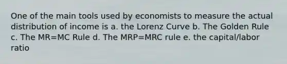 One of the main tools used by economists to measure the actual distribution of income is a. the Lorenz Curve b. The Golden Rule c. The MR=MC Rule d. The MRP=MRC rule e. the capital/labor ratio