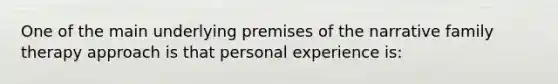 One of the main underlying premises of the narrative family therapy approach is that personal experience is: