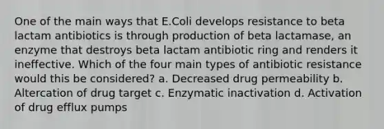 One of the main ways that E.Coli develops resistance to beta lactam antibiotics is through production of beta lactamase, an enzyme that destroys beta lactam antibiotic ring and renders it ineffective. Which of the four main types of antibiotic resistance would this be considered? a. Decreased drug permeability b. Altercation of drug target c. Enzymatic inactivation d. Activation of drug efflux pumps