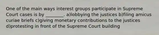 One of the main ways interest groups participate in Supreme Court cases is by ________. a)lobbying the justices b)filing amicus curiae briefs c)giving monetary contributions to the justices d)protesting in front of the Supreme Court building