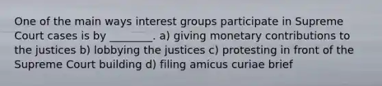 One of the main ways interest groups participate in Supreme Court cases is by ________. a) giving monetary contributions to the justices b) lobbying the justices c) protesting in front of the Supreme Court building d) filing amicus curiae brief