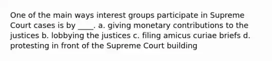 One of the main ways interest groups participate in Supreme Court cases is by ____. a. giving monetary contributions to the justices b. lobbying the justices c. filing amicus curiae briefs d. protesting in front of the Supreme Court building