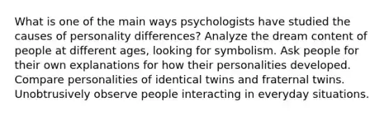 What is one of the main ways psychologists have studied the causes of personality differences? Analyze the dream content of people at different ages, looking for symbolism. Ask people for their own explanations for how their personalities developed. Compare personalities of identical twins and fraternal twins. Unobtrusively observe people interacting in everyday situations.