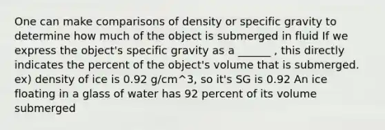 One can make comparisons of density or specific gravity to determine how much of the object is submerged in fluid If we express the object's specific gravity as a ______ , this directly indicates the percent of the object's volume that is submerged. ex) density of ice is 0.92 g/cm^3, so it's SG is 0.92 An ice floating in a glass of water has 92 percent of its volume submerged