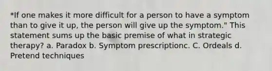 *If one makes it more difficult for a person to have a symptom than to give it up, the person will give up the symptom." This statement sums up the basic premise of what in strategic therapy? a. Paradox b. Symptom prescriptionc. C. Ordeals d. Pretend techniques